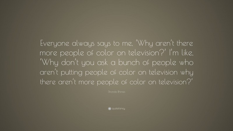 Shonda Rhimes Quote: “Everyone always says to me, ‘Why aren’t there more people of color on television?’ I’m like, ‘Why don’t you ask a bunch of people who aren’t putting people of color on television why there aren’t more people of color on television?’”