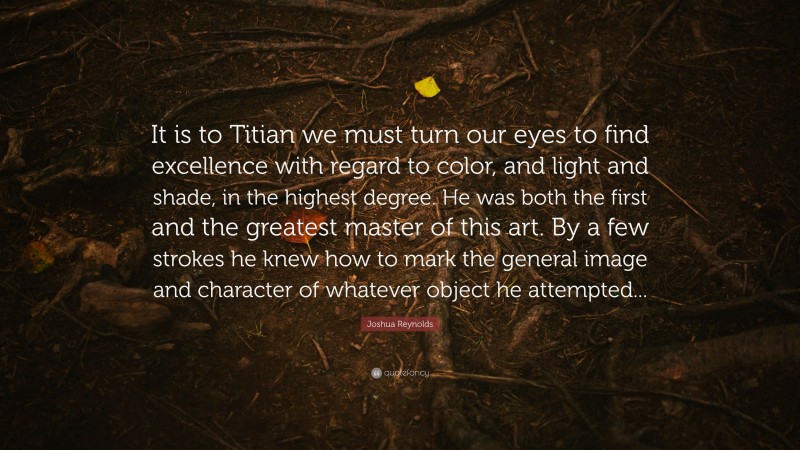 Joshua Reynolds Quote: “It is to Titian we must turn our eyes to find excellence with regard to color, and light and shade, in the highest degree. He was both the first and the greatest master of this art. By a few strokes he knew how to mark the general image and character of whatever object he attempted...”