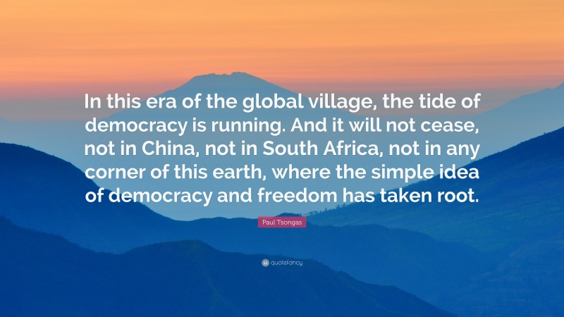 Paul Tsongas Quote: “In this era of the global village, the tide of democracy is running. And it will not cease, not in China, not in South Africa, not in any corner of this earth, where the simple idea of democracy and freedom has taken root.”