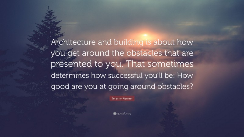 Jeremy Renner Quote: “Architecture and building is about how you get around the obstacles that are presented to you. That sometimes determines how successful you’ll be: How good are you at going around obstacles?”