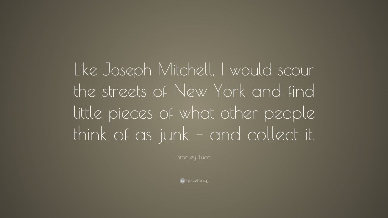 Stanley Tucci Quote: “Like Joseph Mitchell, I would scour the streets of New York and find little pieces of what other people think of as junk – and collect it.”