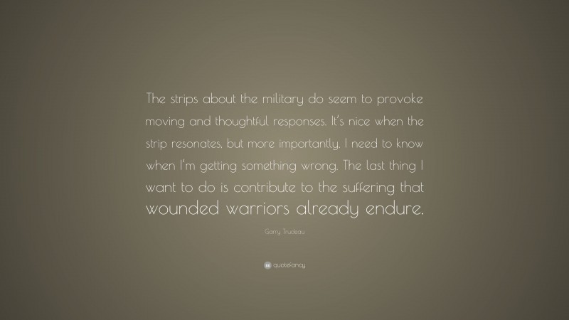 Garry Trudeau Quote: “The strips about the military do seem to provoke moving and thoughtful responses. It’s nice when the strip resonates, but more importantly, I need to know when I’m getting something wrong. The last thing I want to do is contribute to the suffering that wounded warriors already endure.”
