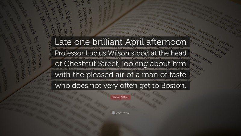 Willa Cather Quote: “Late one brilliant April afternoon Professor Lucius Wilson stood at the head of Chestnut Street, looking about him with the pleased air of a man of taste who does not very often get to Boston.”