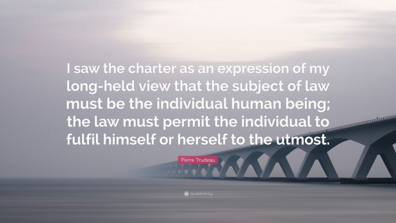 Pierre Trudeau Quote: “I saw the charter as an expression of my long-held view that the subject of law must be the individual human being; the law must permit the individual to fulfil himself or herself to the utmost.”