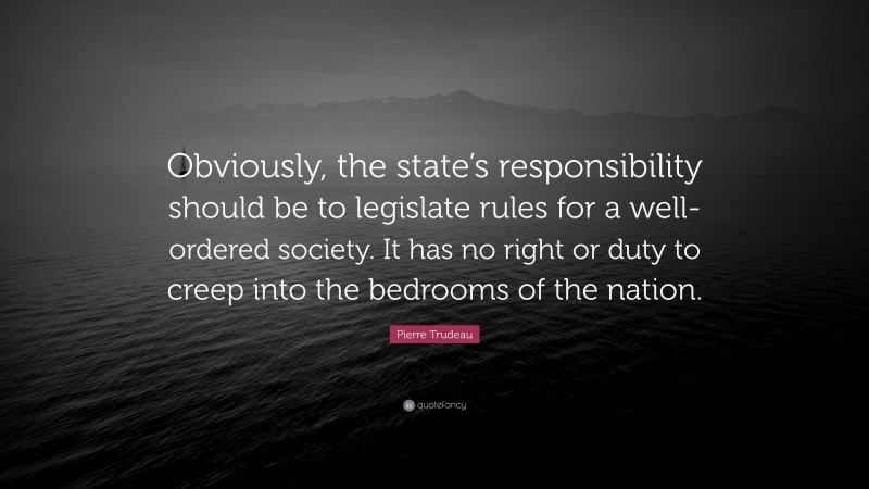 Pierre Trudeau Quote: “Obviously, the state’s responsibility should be to legislate rules for a well-ordered society. It has no right or duty to creep into the bedrooms of the nation.”