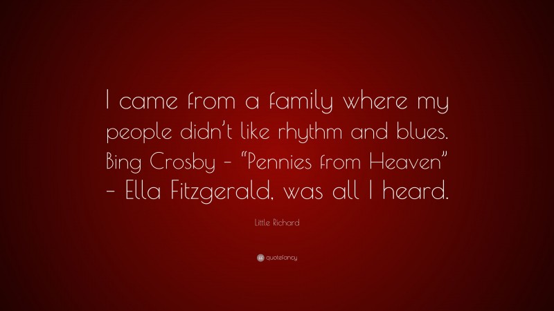 Little Richard Quote: “I came from a family where my people didn’t like rhythm and blues. Bing Crosby – “Pennies from Heaven” – Ella Fitzgerald, was all I heard.”