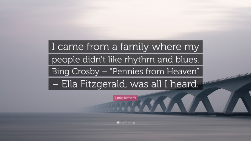 Little Richard Quote: “I came from a family where my people didn’t like rhythm and blues. Bing Crosby – “Pennies from Heaven” – Ella Fitzgerald, was all I heard.”