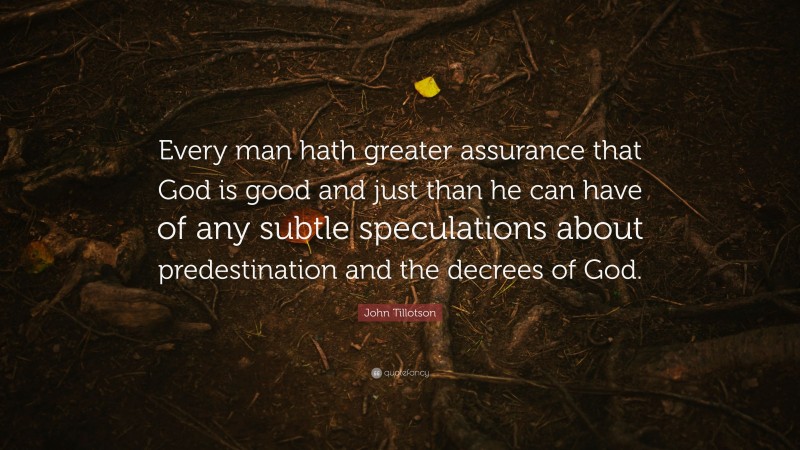 John Tillotson Quote: “Every man hath greater assurance that God is good and just than he can have of any subtle speculations about predestination and the decrees of God.”