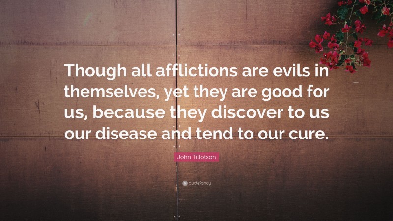 John Tillotson Quote: “Though all afflictions are evils in themselves, yet they are good for us, because they discover to us our disease and tend to our cure.”