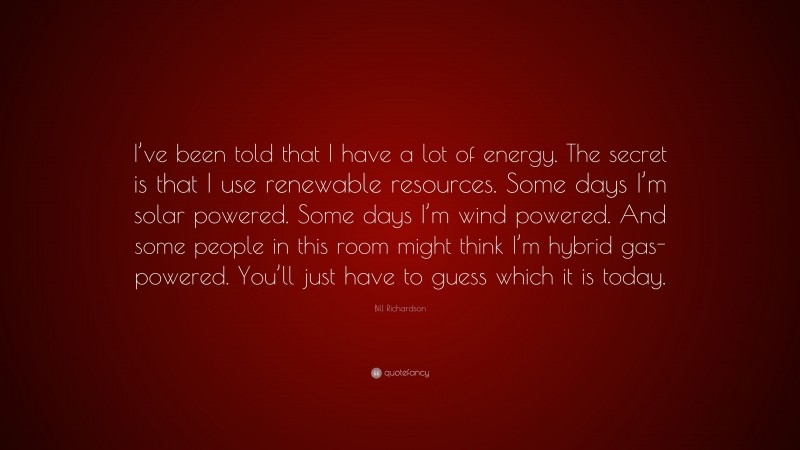 Bill Richardson Quote: “I’ve been told that I have a lot of energy. The secret is that I use renewable resources. Some days I’m solar powered. Some days I’m wind powered. And some people in this room might think I’m hybrid gas-powered. You’ll just have to guess which it is today.”