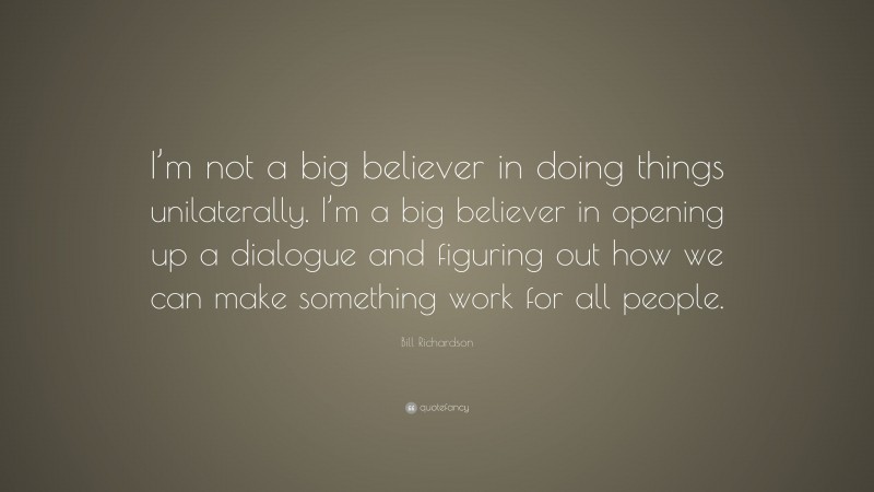 Bill Richardson Quote: “I’m not a big believer in doing things unilaterally. I’m a big believer in opening up a dialogue and figuring out how we can make something work for all people.”