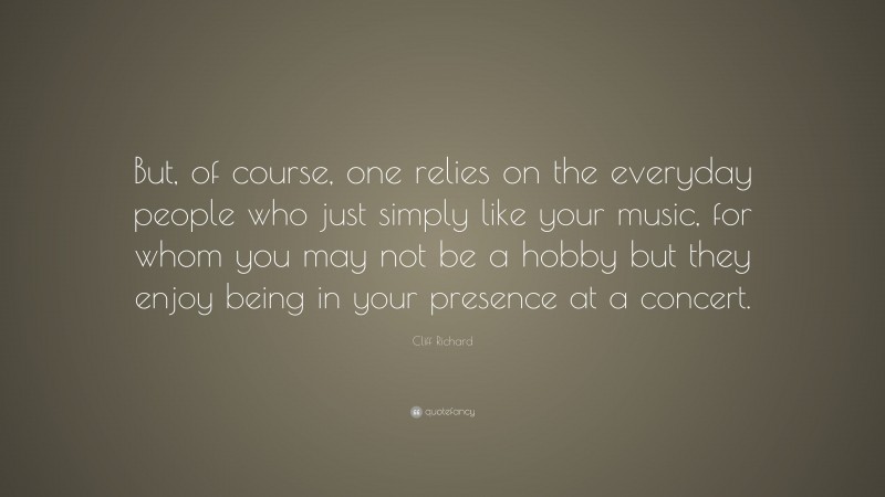 Cliff Richard Quote: “But, of course, one relies on the everyday people who just simply like your music, for whom you may not be a hobby but they enjoy being in your presence at a concert.”