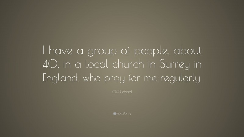 Cliff Richard Quote: “I have a group of people, about 40, in a local church in Surrey in England, who pray for me regularly.”