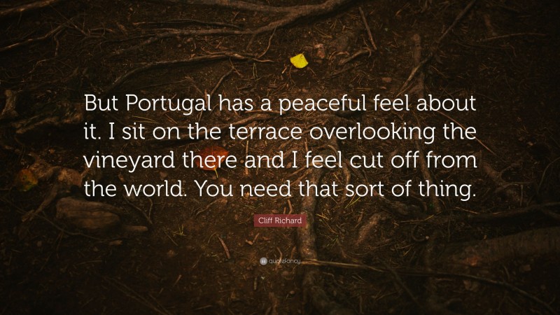 Cliff Richard Quote: “But Portugal has a peaceful feel about it. I sit on the terrace overlooking the vineyard there and I feel cut off from the world. You need that sort of thing.”