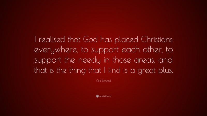 Cliff Richard Quote: “I realised that God has placed Christians everywhere, to support each other, to support the needy in those areas, and that is the thing that I find is a great plus.”