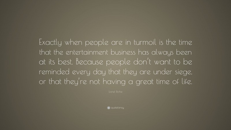 Lionel Richie Quote: “Exactly when people are in turmoil is the time that the entertainment business has always been at its best. Because people don’t want to be reminded every day that they are under siege, or that they’re not having a great time of life.”