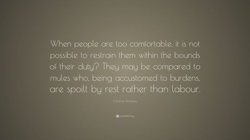 Cardinal Richelieu Quote: “When people are too comfortable, it is not possible to restrain them within the bounds of their duty? They may be compared to mules who, being accustomed to burdens, are spoilt by rest rather than labour.”