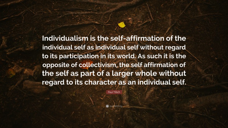 Paul Tillich Quote: “Individualism is the self-affirmation of the individual self as individual self without regard to its participation in its world. As such it is the opposite of collectivism, the self affirmation of the self as part of a larger whole without regard to its character as an individual self.”