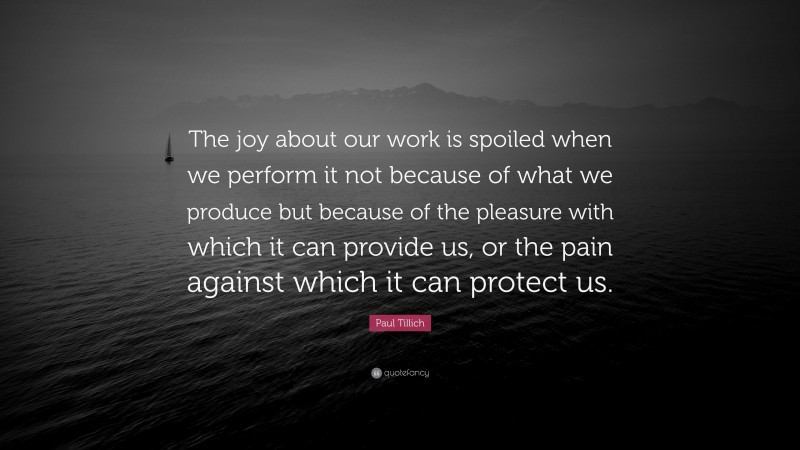Paul Tillich Quote: “The joy about our work is spoiled when we perform it not because of what we produce but because of the pleasure with which it can provide us, or the pain against which it can protect us.”