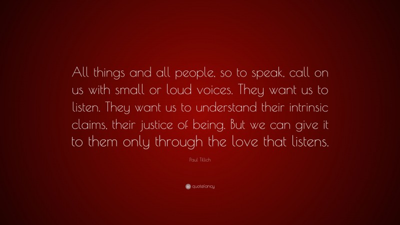 Paul Tillich Quote: “All things and all people, so to speak, call on us with small or loud voices. They want us to listen. They want us to understand their intrinsic claims, their justice of being. But we can give it to them only through the love that listens.”