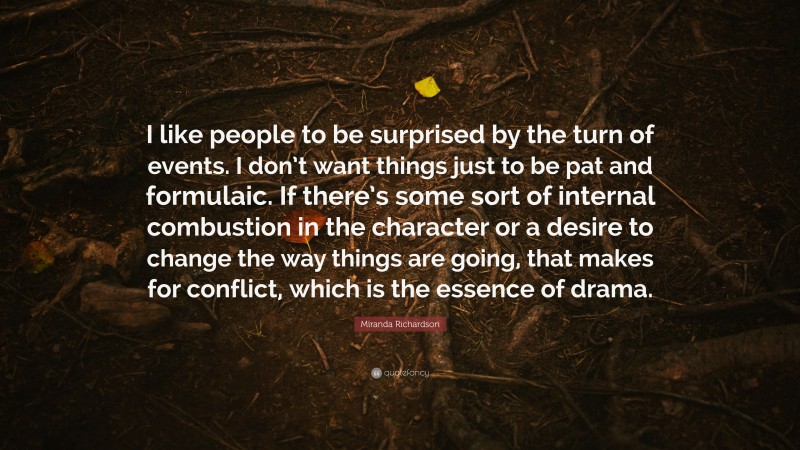 Miranda Richardson Quote: “I like people to be surprised by the turn of events. I don’t want things just to be pat and formulaic. If there’s some sort of internal combustion in the character or a desire to change the way things are going, that makes for conflict, which is the essence of drama.”
