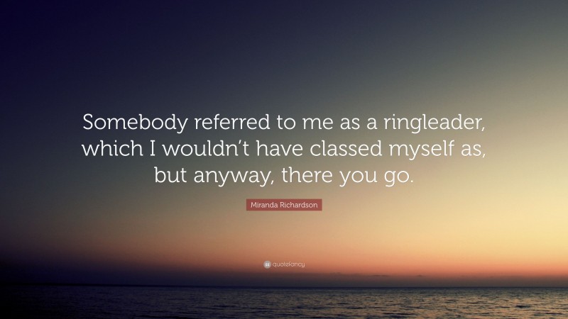 Miranda Richardson Quote: “Somebody referred to me as a ringleader, which I wouldn’t have classed myself as, but anyway, there you go.”