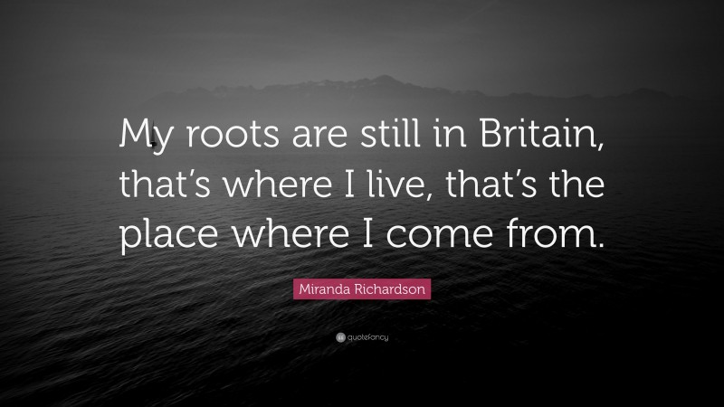 Miranda Richardson Quote: “My roots are still in Britain, that’s where I live, that’s the place where I come from.”