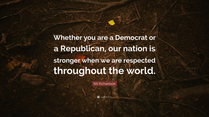 Bill Richardson Quote: “Whether you are a Democrat or a Republican, our nation is stronger when we are respected throughout the world.”
