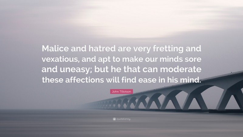 John Tillotson Quote: “Malice and hatred are very fretting and vexatious, and apt to make our minds sore and uneasy; but he that can moderate these affections will find ease in his mind.”