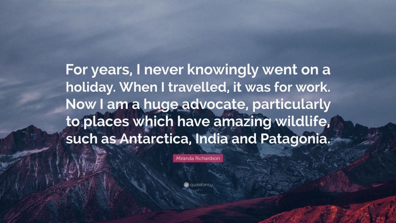 Miranda Richardson Quote: “For years, I never knowingly went on a holiday. When I travelled, it was for work. Now I am a huge advocate, particularly to places which have amazing wildlife, such as Antarctica, India and Patagonia.”