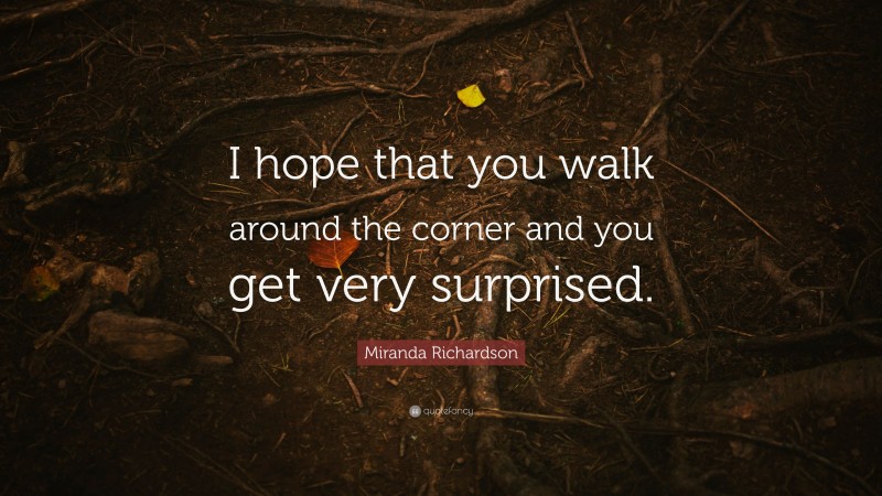 Miranda Richardson Quote: “I hope that you walk around the corner and you get very surprised.”