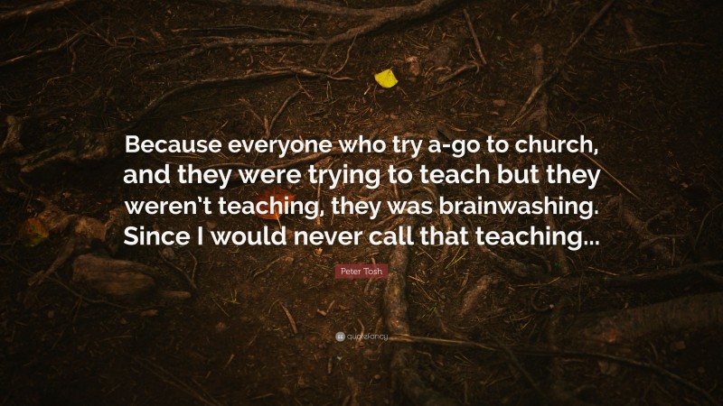 Peter Tosh Quote: “Because everyone who try a-go to church, and they were trying to teach but they weren’t teaching, they was brainwashing. Since I would never call that teaching...”