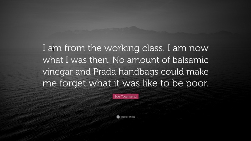 Sue Townsend Quote: “I am from the working class. I am now what I was then. No amount of balsamic vinegar and Prada handbags could make me forget what it was like to be poor.”