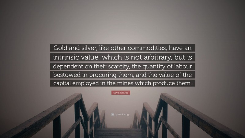 David Ricardo Quote: “Gold and silver, like other commodities, have an intrinsic value, which is not arbitrary, but is dependent on their scarcity, the quantity of labour bestowed in procuring them, and the value of the capital employed in the mines which produce them.”
