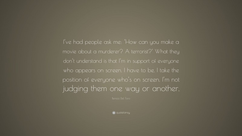 Benicio Del Toro Quote: “I’ve had people ask me: ‘How can you make a movie about a murderer? A terrorist?’ What they don’t understand is that I’m in support of everyone who appears on screen. I have to be. I take the position of everyone who’s on screen. I’m not judging them one way or another.”