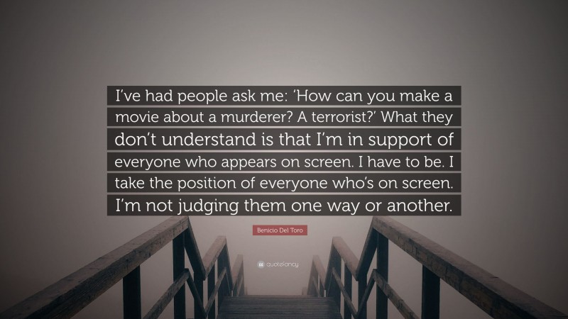 Benicio Del Toro Quote: “I’ve had people ask me: ‘How can you make a movie about a murderer? A terrorist?’ What they don’t understand is that I’m in support of everyone who appears on screen. I have to be. I take the position of everyone who’s on screen. I’m not judging them one way or another.”
