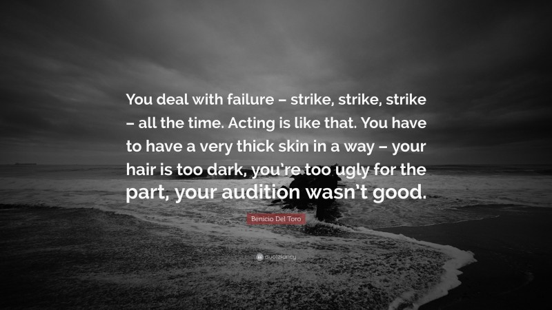 Benicio Del Toro Quote: “You deal with failure – strike, strike, strike – all the time. Acting is like that. You have to have a very thick skin in a way – your hair is too dark, you’re too ugly for the part, your audition wasn’t good.”