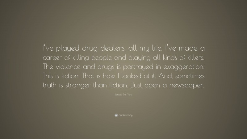 Benicio Del Toro Quote: “I’ve played drug dealers, all my life. I’ve made a career of killing people and playing all kinds of killers. The violence and drugs is portrayed in exaggeration. This is fiction. That is how I looked at it. And, sometimes truth is stranger than fiction. Just open a newspaper.”
