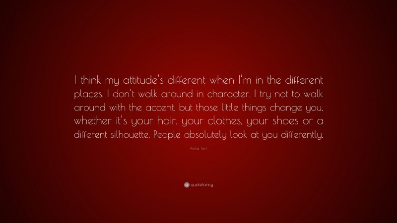 Anna Torv Quote: “I think my attitude’s different when I’m in the different places. I don’t walk around in character. I try not to walk around with the accent, but those little things change you, whether it’s your hair, your clothes, your shoes or a different silhouette. People absolutely look at you differently.”