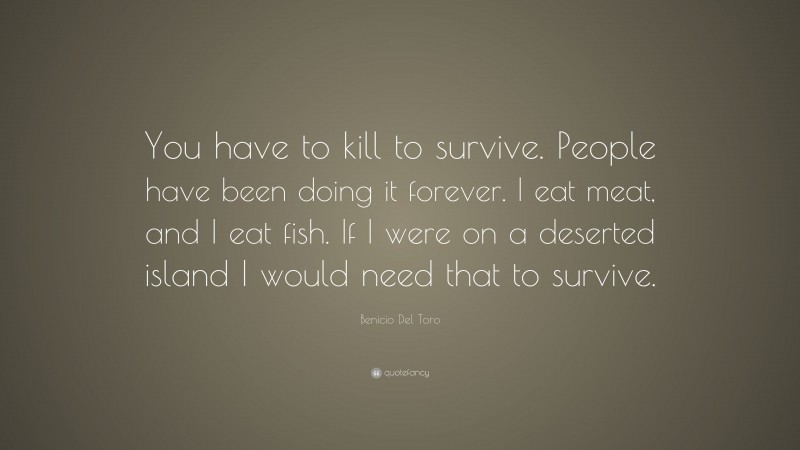 Benicio Del Toro Quote: “You have to kill to survive. People have been doing it forever. I eat meat, and I eat fish. If I were on a deserted island I would need that to survive.”