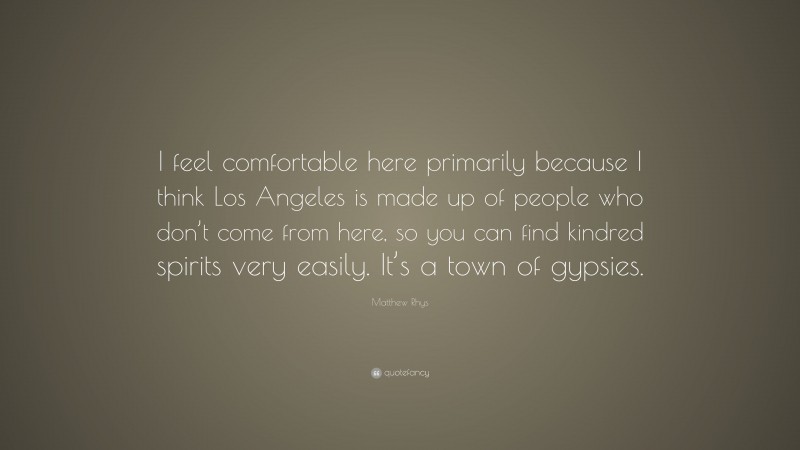 Matthew Rhys Quote: “I feel comfortable here primarily because I think Los Angeles is made up of people who don’t come from here, so you can find kindred spirits very easily. It’s a town of gypsies.”