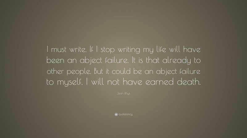 Jean Rhys Quote: “I must write. If I stop writing my life will have been an abject failure. It is that already to other people. But it could be an abject failure to myself. I will not have earned death.”