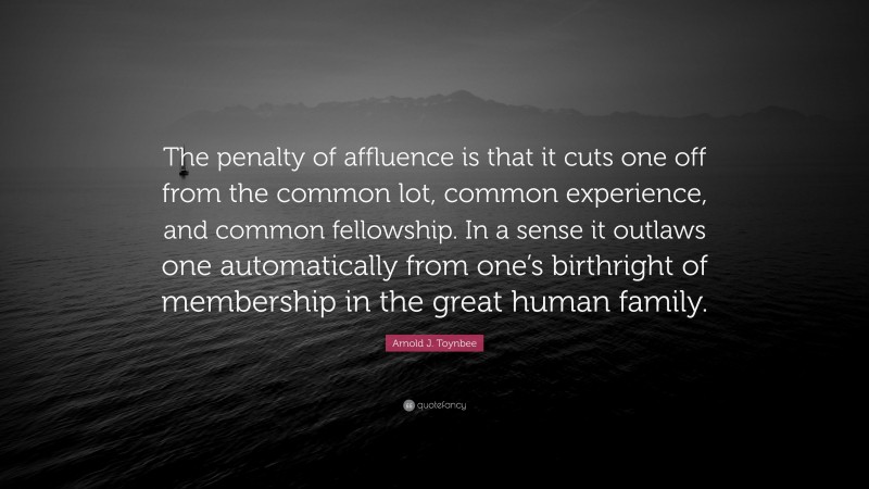 Arnold J. Toynbee Quote: “The penalty of affluence is that it cuts one off from the common lot, common experience, and common fellowship. In a sense it outlaws one automatically from one’s birthright of membership in the great human family.”