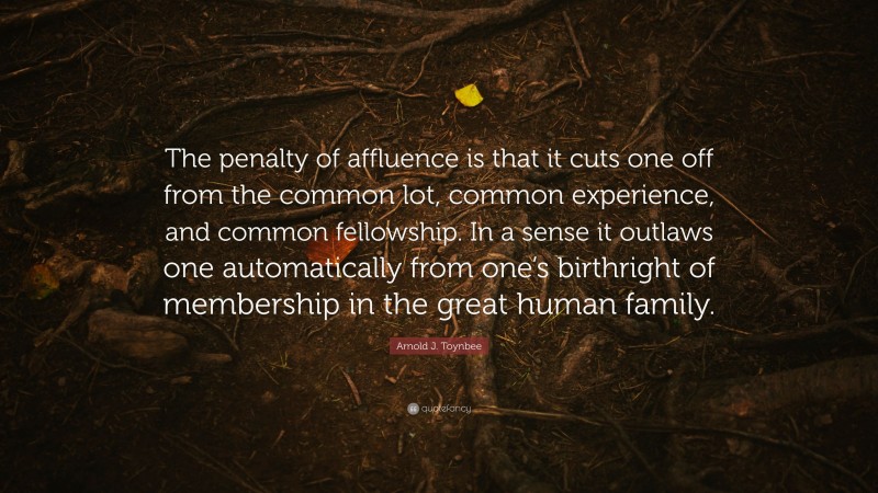 Arnold J. Toynbee Quote: “The penalty of affluence is that it cuts one off from the common lot, common experience, and common fellowship. In a sense it outlaws one automatically from one’s birthright of membership in the great human family.”