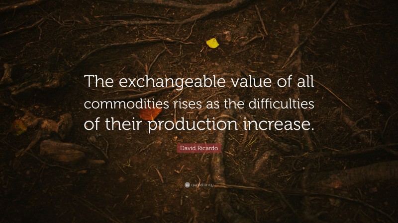David Ricardo Quote: “The exchangeable value of all commodities rises as the difficulties of their production increase.”
