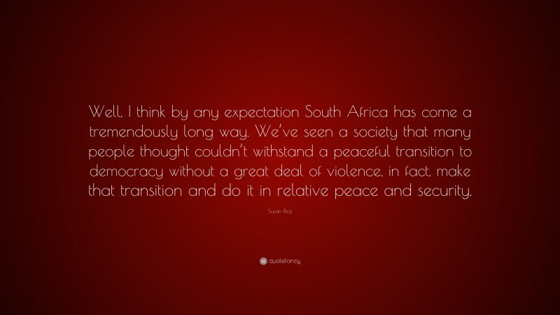 Susan Rice Quote: “Well, I think by any expectation South Africa has come a tremendously long way. We’ve seen a society that many people thought couldn’t withstand a peaceful transition to democracy without a great deal of violence, in fact, make that transition and do it in relative peace and security.”