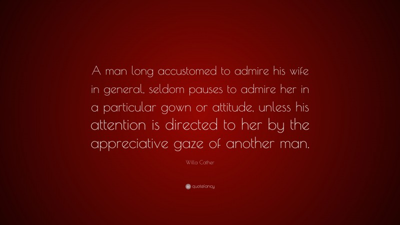 Willa Cather Quote: “A man long accustomed to admire his wife in general, seldom pauses to admire her in a particular gown or attitude, unless his attention is directed to her by the appreciative gaze of another man.”