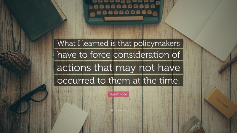 Susan Rice Quote: “What I learned is that policymakers have to force consideration of actions that may not have occurred to them at the time.”
