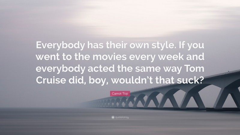 Carrot Top Quote: “Everybody has their own style. If you went to the movies every week and everybody acted the same way Tom Cruise did, boy, wouldn’t that suck?”