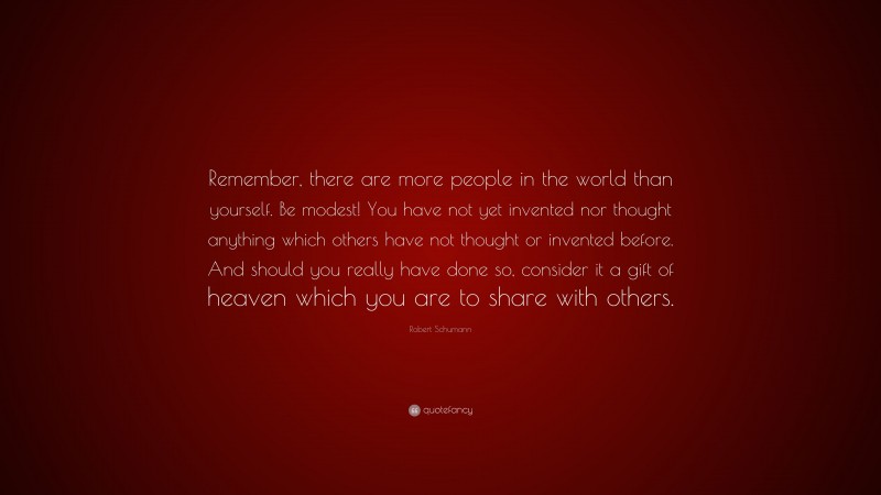 Robert Schumann Quote: “Remember, there are more people in the world than yourself. Be modest! You have not yet invented nor thought anything which others have not thought or invented before. And should you really have done so, consider it a gift of heaven which you are to share with others.”